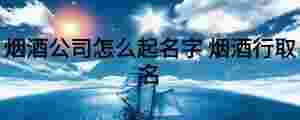 煙酒公司怎么起名字 煙酒行取名