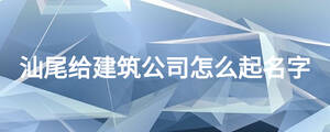 汕尾給建筑公司怎么起名字