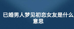 已婚男人夢(mèng)見(jiàn)初戀女友是什么意思
